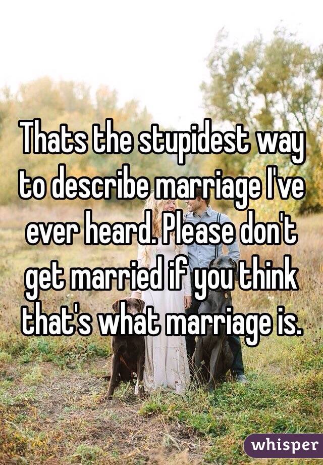 Thats the stupidest way to describe marriage I've ever heard. Please don't get married if you think that's what marriage is. 