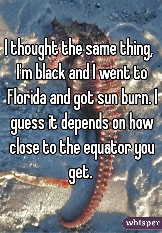 I thought the same thing,  I'm black and I went to Florida and got sun burn. I guess it depends on how close to the equator you get. 