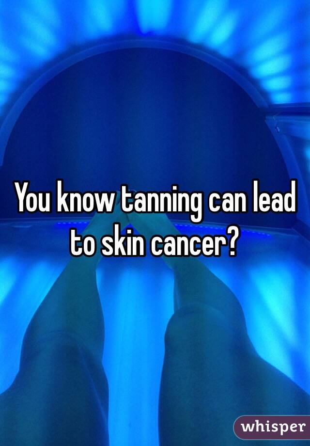 You know tanning can lead to skin cancer? 