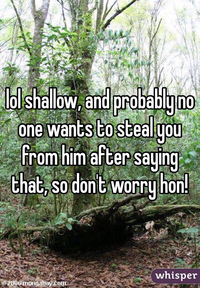 lol shallow, and probably no one wants to steal you from him after saying that, so don't worry hon!