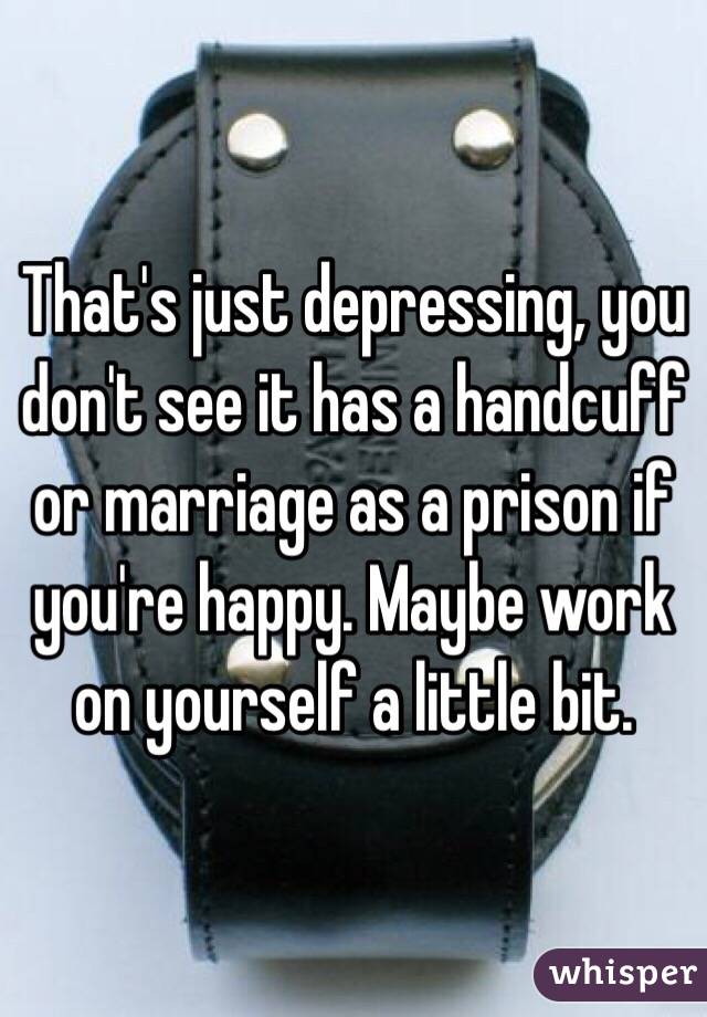 That's just depressing, you don't see it has a handcuff or marriage as a prison if you're happy. Maybe work on yourself a little bit. 