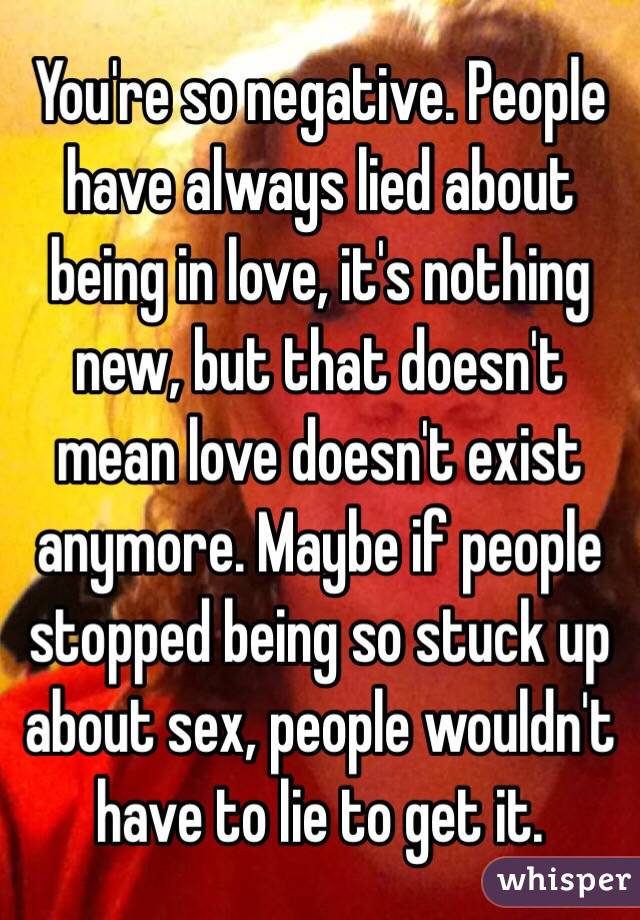 You're so negative. People have always lied about being in love, it's nothing new, but that doesn't mean love doesn't exist anymore. Maybe if people stopped being so stuck up about sex, people wouldn't have to lie to get it. 