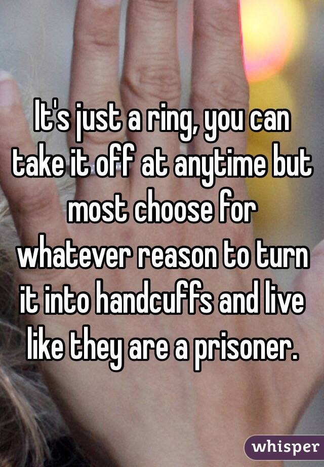 It's just a ring, you can take it off at anytime but most choose for whatever reason to turn it into handcuffs and live like they are a prisoner.  