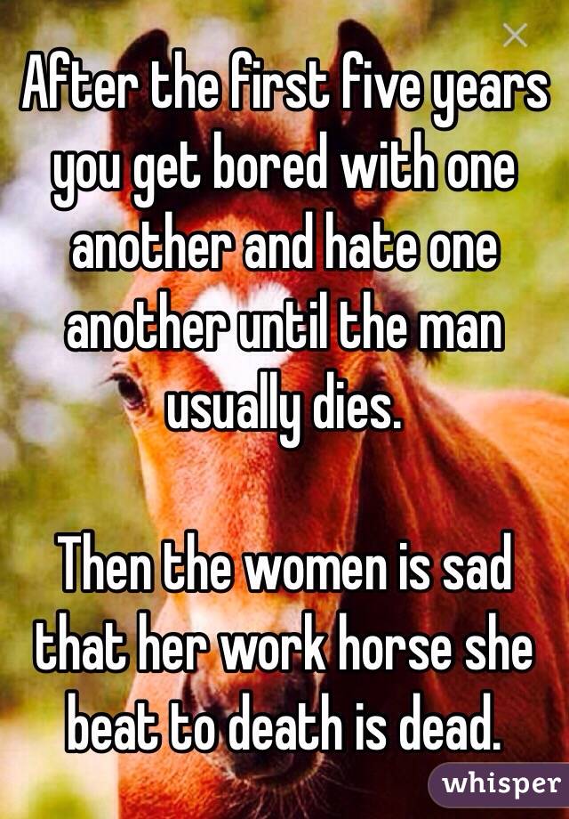 After the first five years you get bored with one another and hate one another until the man usually dies.  

Then the women is sad that her work horse she beat to death is dead. 