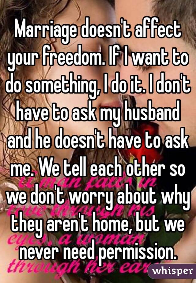 Marriage doesn't affect your freedom. If I want to do something, I do it. I don't have to ask my husband and he doesn't have to ask me. We tell each other so we don't worry about why they aren't home, but we never need permission.