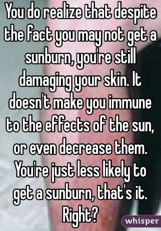 You do realize that despite the fact you may not get a sunburn, you're still damaging your skin. It doesn't make you immune to the effects of the sun, or even decrease them. You're just less likely to get a sunburn, that's it. Right? 