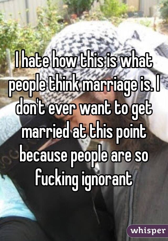 I hate how this is what people think marriage is. I don't ever want to get married at this point because people are so fucking ignorant