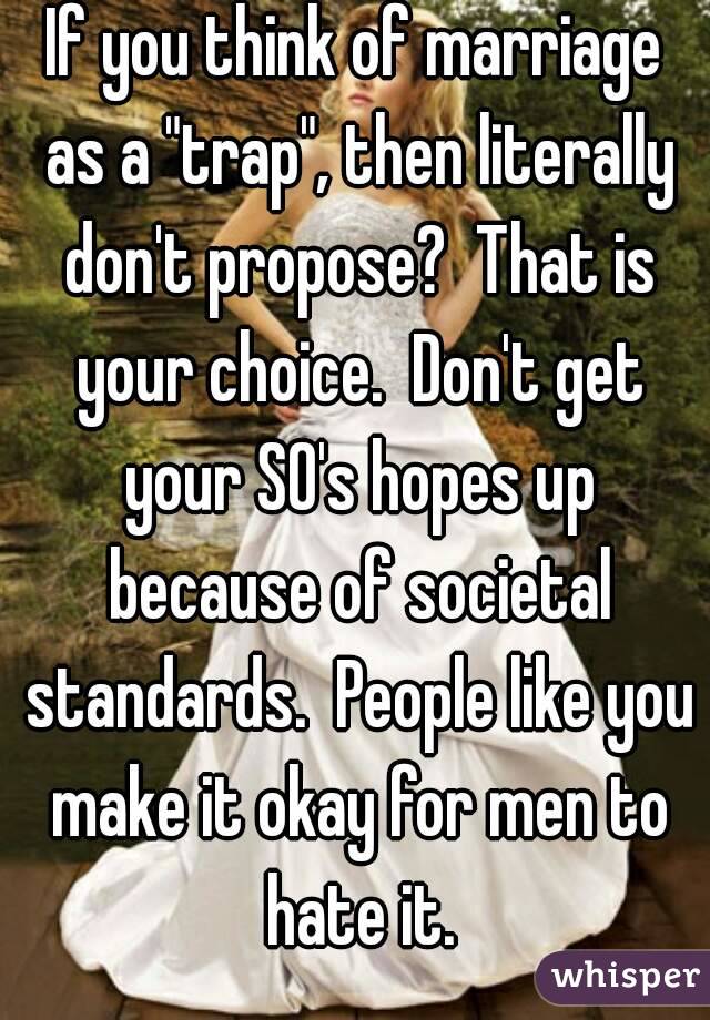 If you think of marriage as a "trap", then literally don't propose?  That is your choice.  Don't get your SO's hopes up because of societal standards.  People like you make it okay for men to hate it.