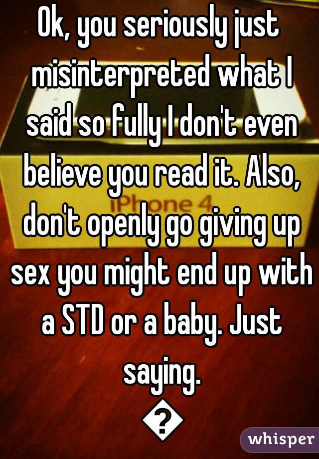 Ok, you seriously just misinterpreted what I said so fully I don't even believe you read it. Also, don't openly go giving up sex you might end up with a STD or a baby. Just saying. 😘