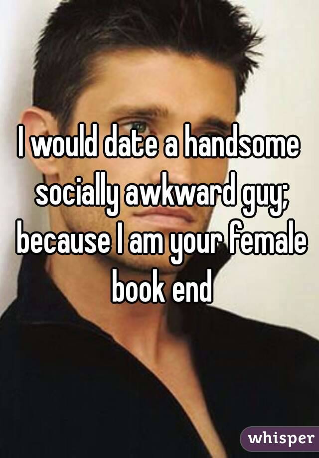 I would date a handsome socially awkward guy; because I am your female book end