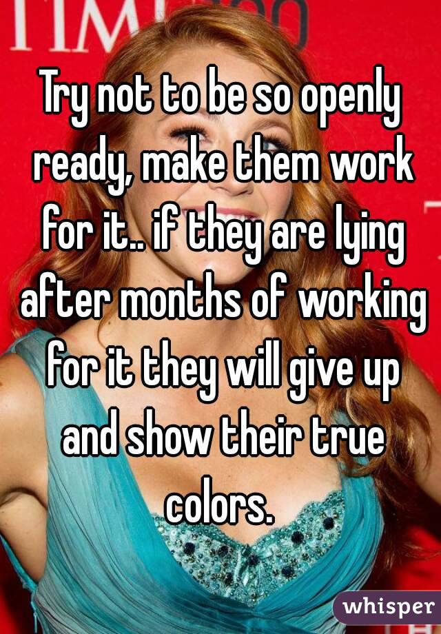 Try not to be so openly ready, make them work for it.. if they are lying after months of working for it they will give up and show their true colors. 