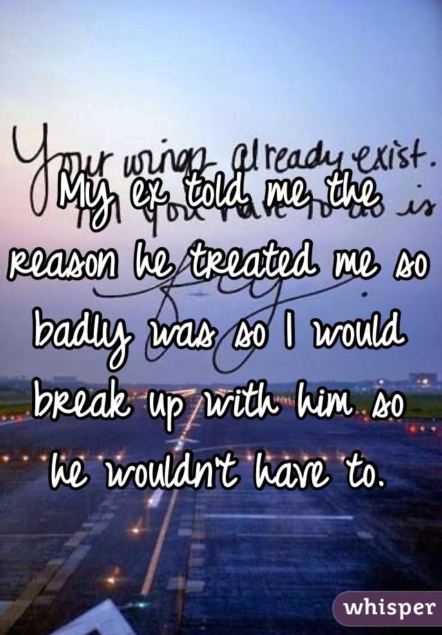 My ex told me the reason he treated me so badly was so I would break up with him so he wouldn't have to. 