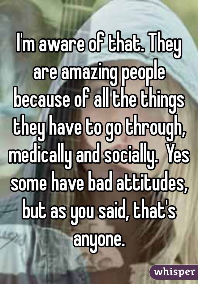 I'm aware of that. They are amazing people because of all the things they have to go through, medically and socially.  Yes some have bad attitudes, but as you said, that's anyone.