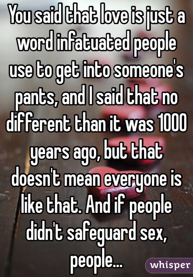 You said that love is just a word infatuated people use to get into someone's pants, and I said that no different than it was 1000 years ago, but that doesn't mean everyone is like that. And if people didn't safeguard sex, people...