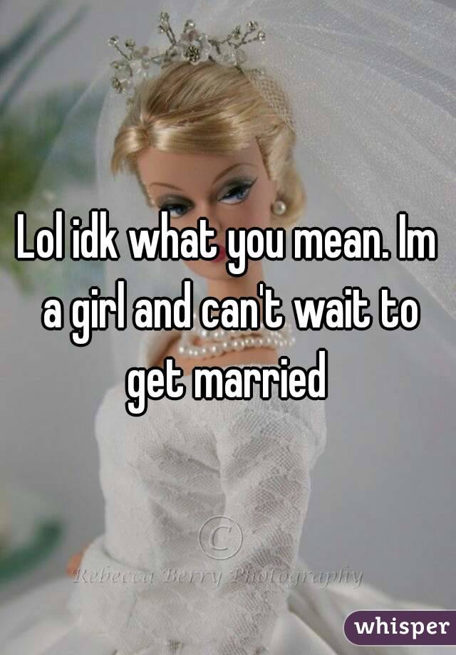 Lol idk what you mean. Im a girl and can't wait to get married 