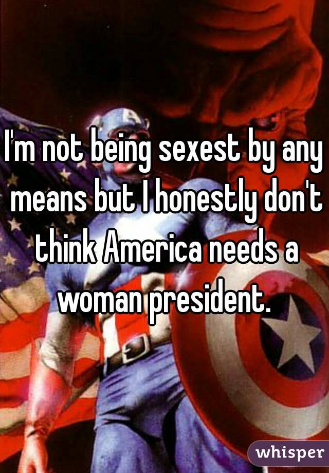 I'm not being sexest by any means but I honestly don't think America needs a woman president. 