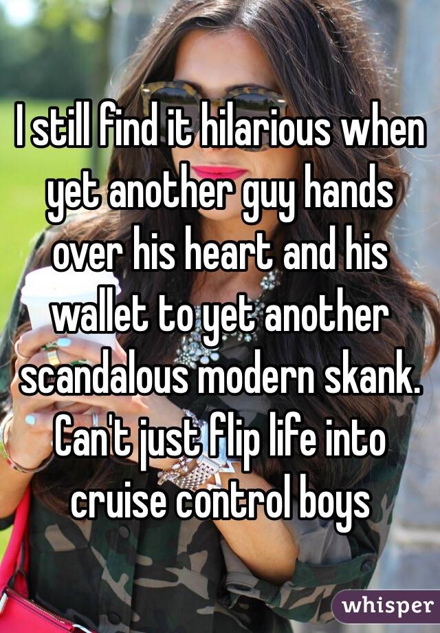  I still find it hilarious when yet another guy hands over his heart and his wallet to yet another scandalous modern skank.  Can't just flip life into cruise control boys