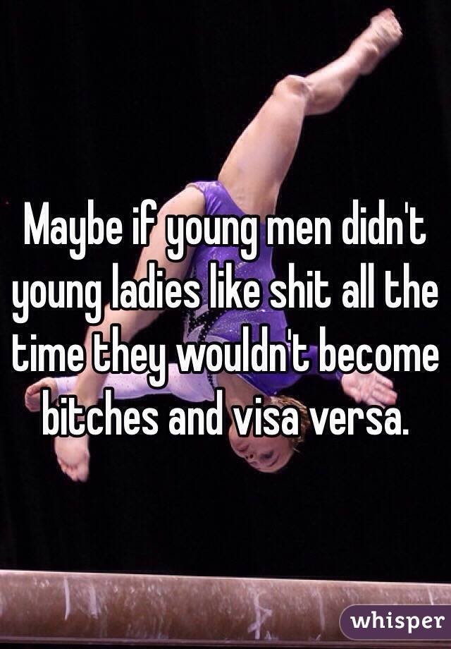 Maybe if young men didn't young ladies like shit all the time they wouldn't become bitches and visa versa.