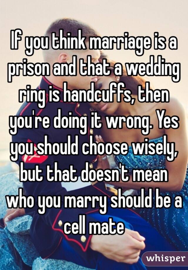 If you think marriage is a prison and that a wedding ring is handcuffs, then you're doing it wrong. Yes you should choose wisely, but that doesn't mean who you marry should be a cell mate 