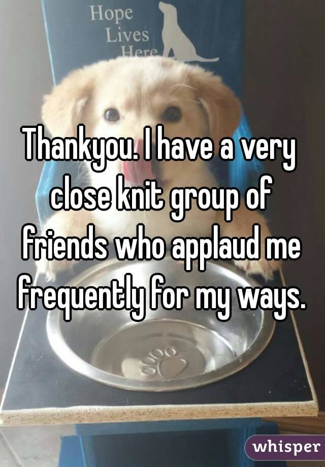 Thankyou. I have a very close knit group of friends who applaud me frequently for my ways.