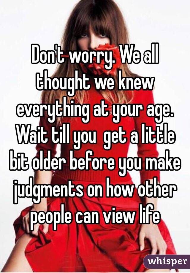  Don't worry. We all thought we knew everything at your age. Wait till you  get a little bit older before you make judgments on how other people can view life