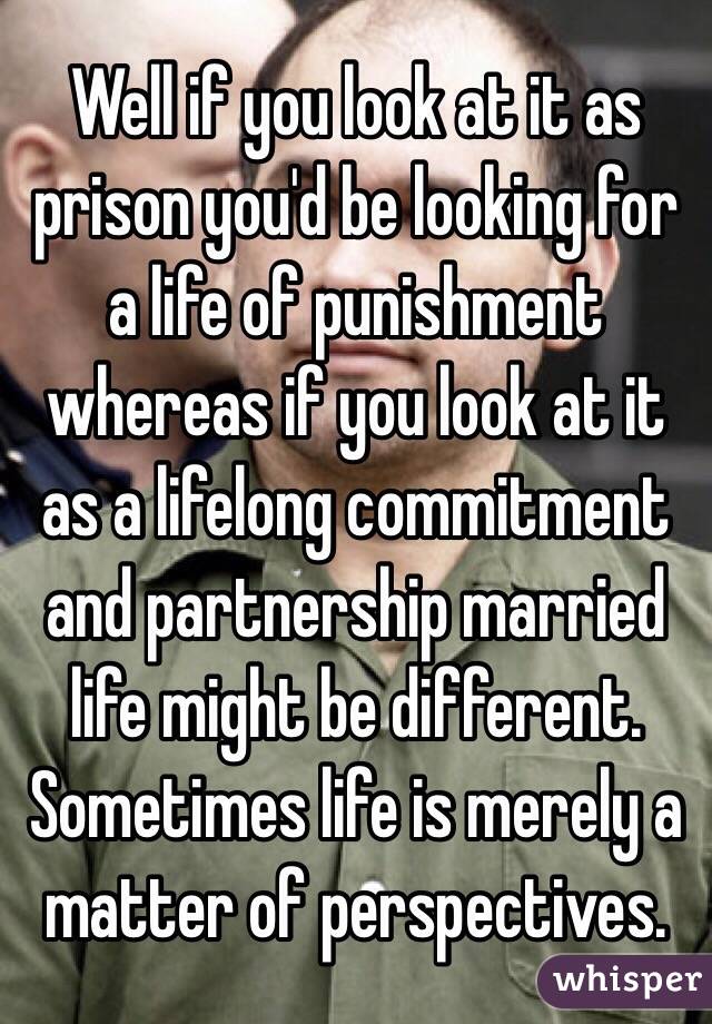 Well if you look at it as prison you'd be looking for a life of punishment whereas if you look at it as a lifelong commitment and partnership married life might be different. Sometimes life is merely a matter of perspectives.