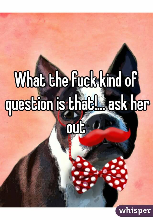What the fuck kind of question is that!... ask her out 