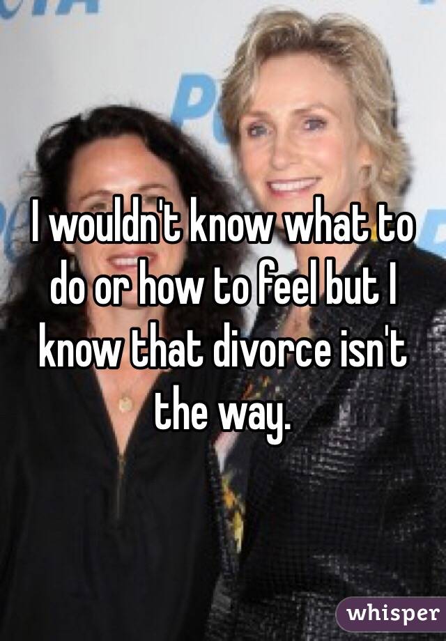 I wouldn't know what to do or how to feel but I know that divorce isn't the way. 