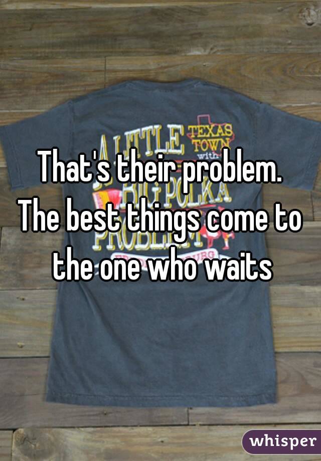 That's their problem.
The best things come to the one who waits
