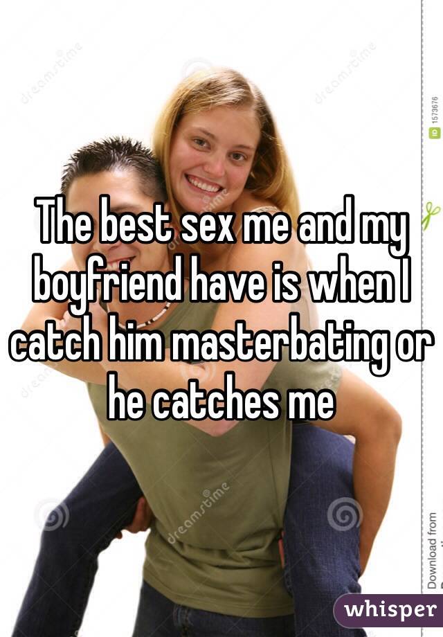 The best sex me and my boyfriend have is when I catch him masterbating or he catches me
