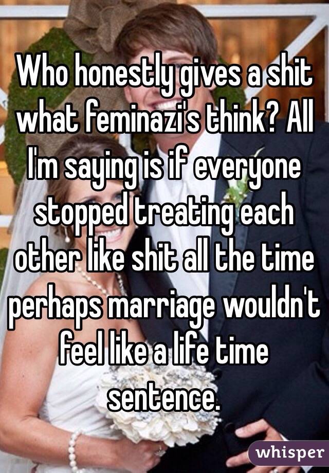 Who honestly gives a shit what feminazi's think? All I'm saying is if everyone stopped treating each other like shit all the time perhaps marriage wouldn't feel like a life time sentence. 