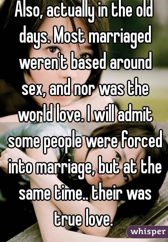 Also, actually in the old days. Most marriaged weren't based around sex, and nor was the world love. I will admit some people were forced into marriage, but at the same time.. their was true love. 