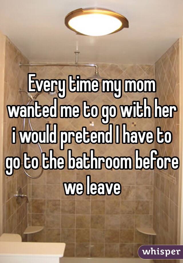 Every time my mom wanted me to go with her i would pretend I have to go to the bathroom before we leave 