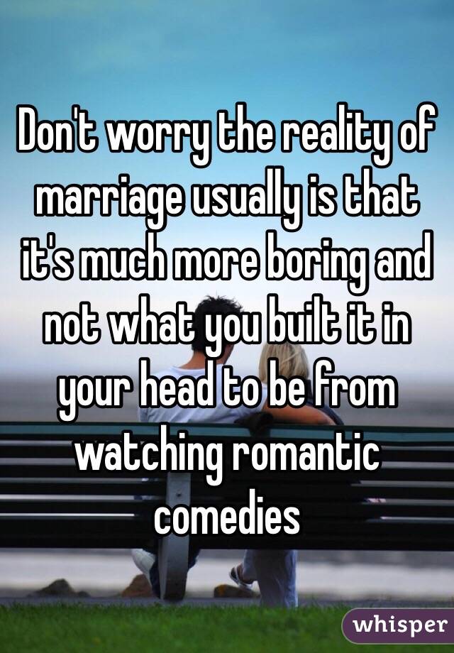 Don't worry the reality of marriage usually is that it's much more boring and not what you built it in your head to be from watching romantic comedies