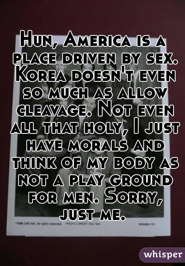 Hun, America is a place driven by sex. Korea doesn't even so much as allow cleavage. Not even all that holy, I just have morals and think of my body as not a play ground for men. Sorry, just me. 