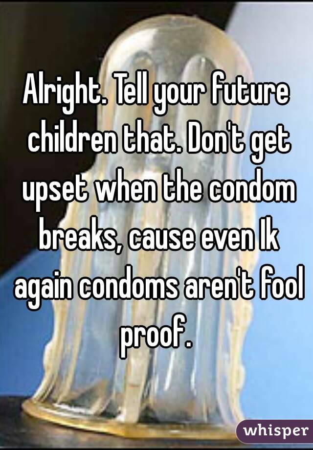 Alright. Tell your future children that. Don't get upset when the condom breaks, cause even Ik again condoms aren't fool proof. 