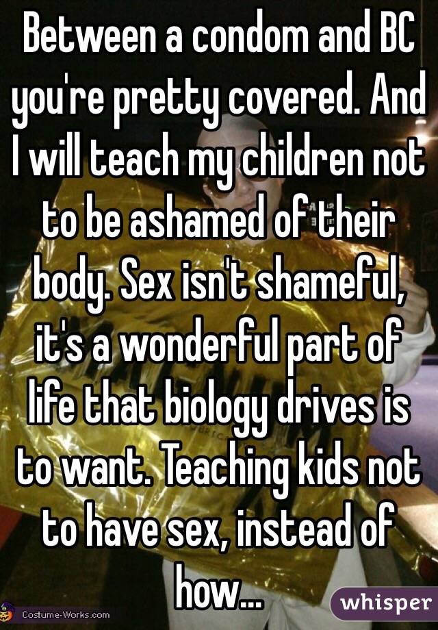 Between a condom and BC you're pretty covered. And I will teach my children not to be ashamed of their body. Sex isn't shameful, it's a wonderful part of life that biology drives is to want. Teaching kids not to have sex, instead of how...