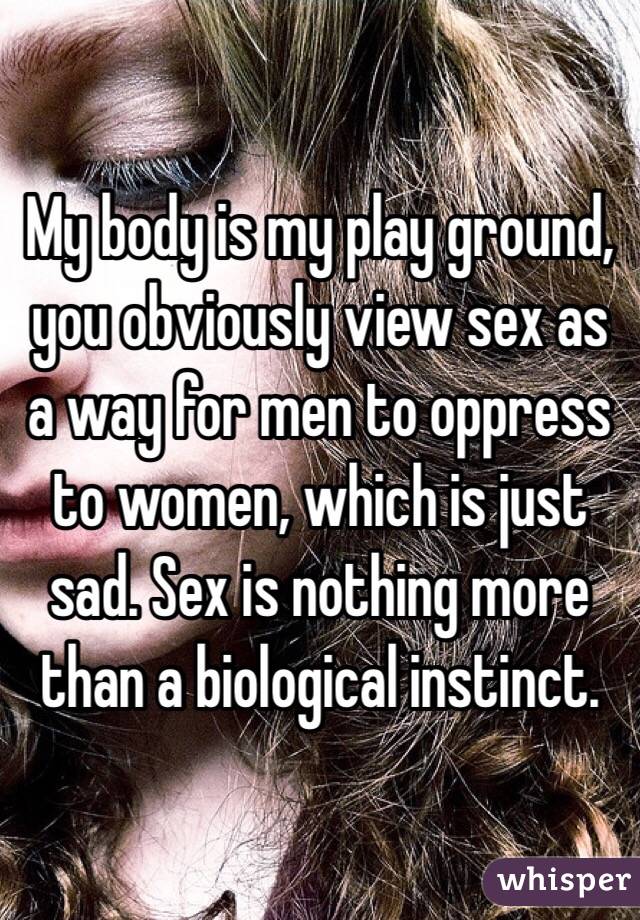 My body is my play ground, you obviously view sex as a way for men to oppress to women, which is just sad. Sex is nothing more than a biological instinct. 