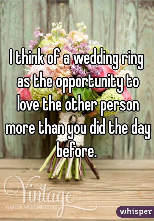 I think of a wedding ring as the opportunity to love the other person more than you did the day before. 