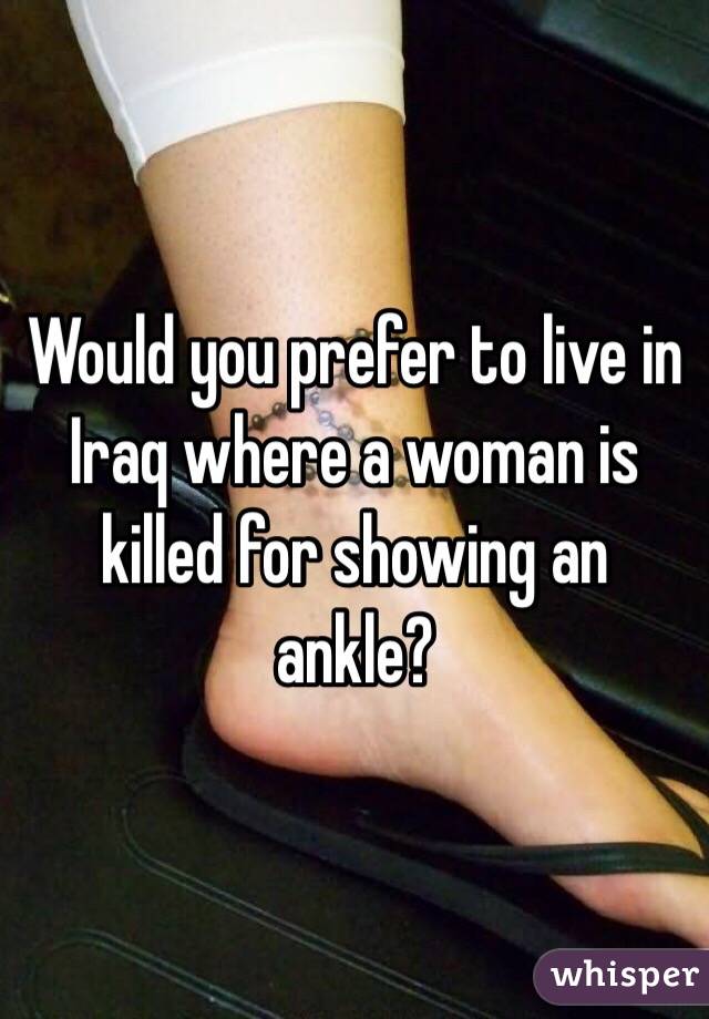 Would you prefer to live in Iraq where a woman is killed for showing an ankle? 