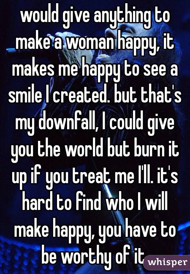would give anything to 
make a woman happy, it makes me happy to see a smile I created. but that's my downfall, I could give you the world but burn it up if you treat me I'll. it's hard to find who I will make happy, you have to be worthy of it.