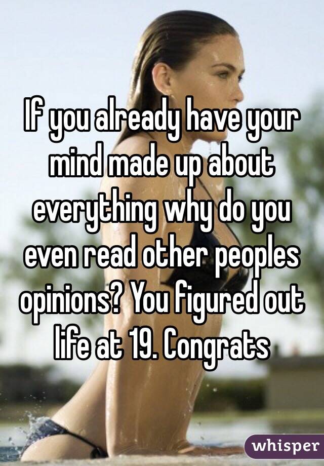 If you already have your mind made up about everything why do you even read other peoples opinions? You figured out life at 19. Congrats