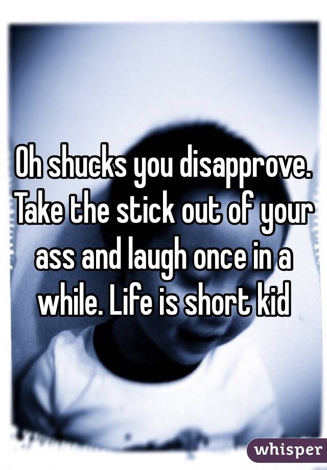 Oh shucks you disapprove. Take the stick out of your ass and laugh once in a while. Life is short kid