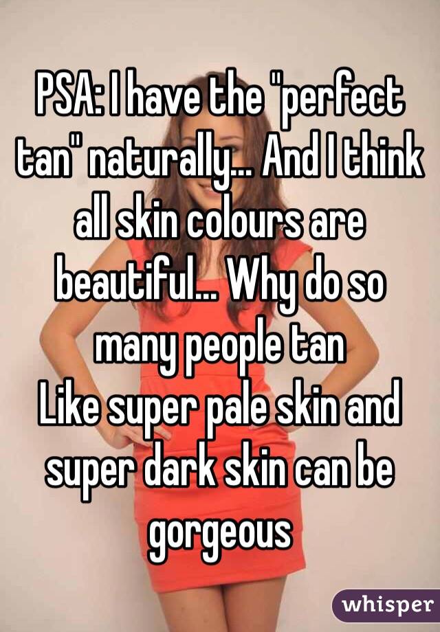 PSA: I have the "perfect tan" naturally... And I think all skin colours are beautiful... Why do so many people tan 
Like super pale skin and super dark skin can be gorgeous 