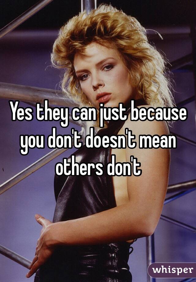 Yes they can just because you don't doesn't mean others don't 