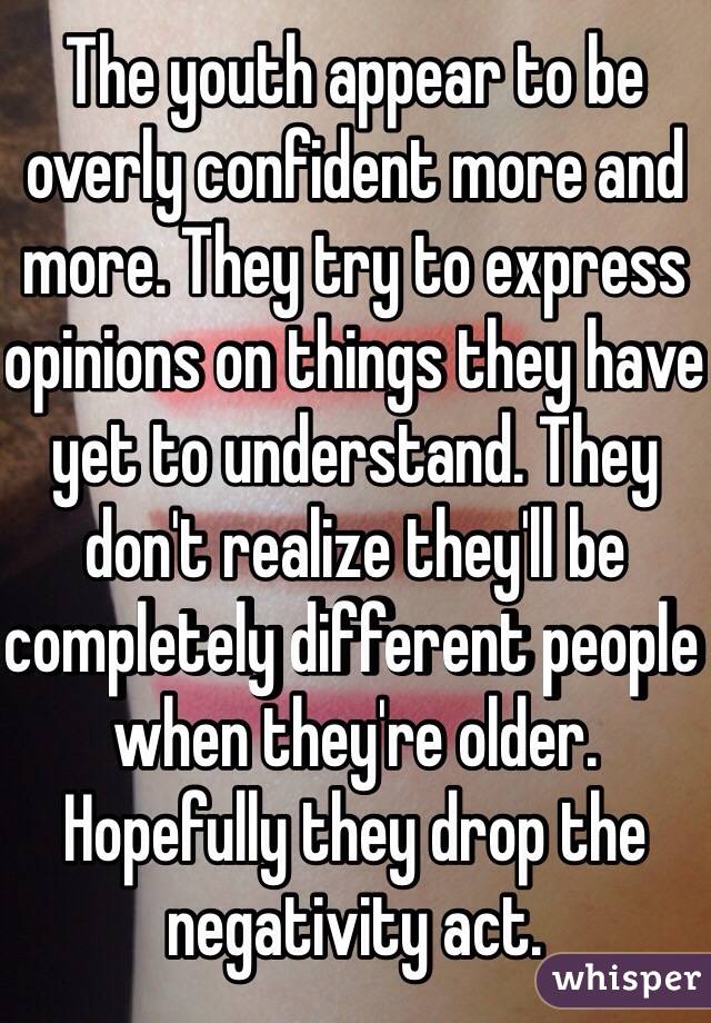 The youth appear to be overly confident more and more. They try to express opinions on things they have yet to understand. They don't realize they'll be completely different people when they're older. Hopefully they drop the negativity act. 