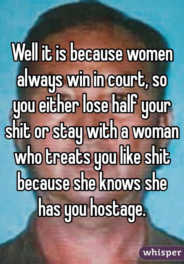 Well it is because women always win in court, so you either lose half your shit or stay with a woman who treats you like shit because she knows she has you hostage.