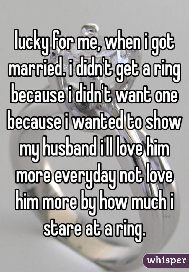 lucky for me, when i got married. i didn't get a ring because i didn't want one because i wanted to show my husband i'll love him more everyday not love him more by how much i stare at a ring. 