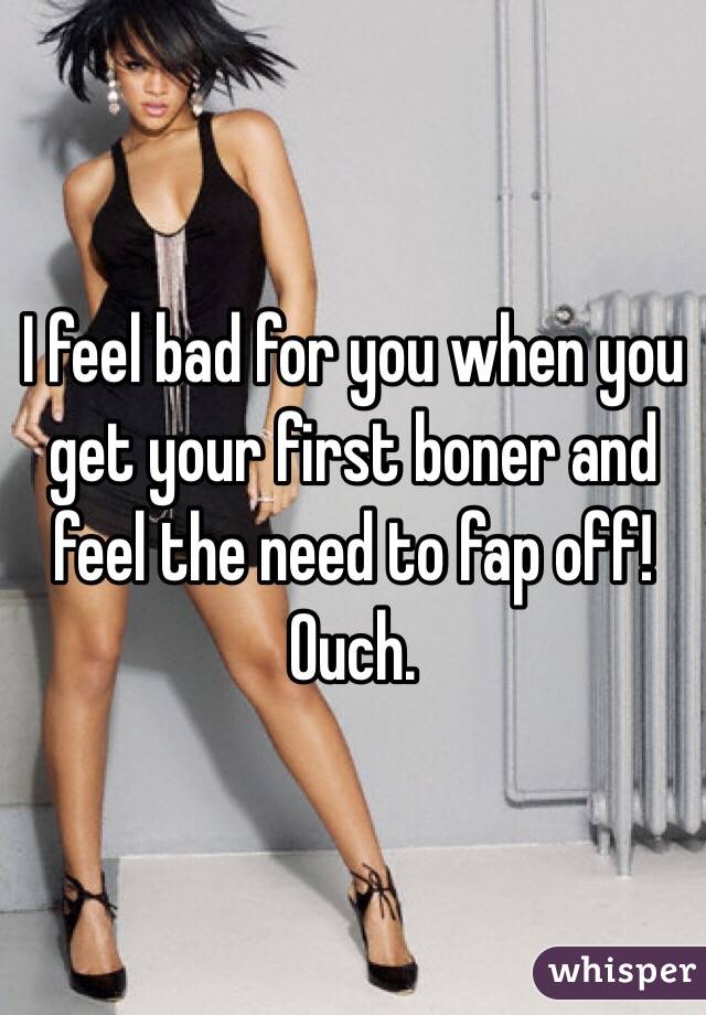 I feel bad for you when you get your first boner and feel the need to fap off!  Ouch. 