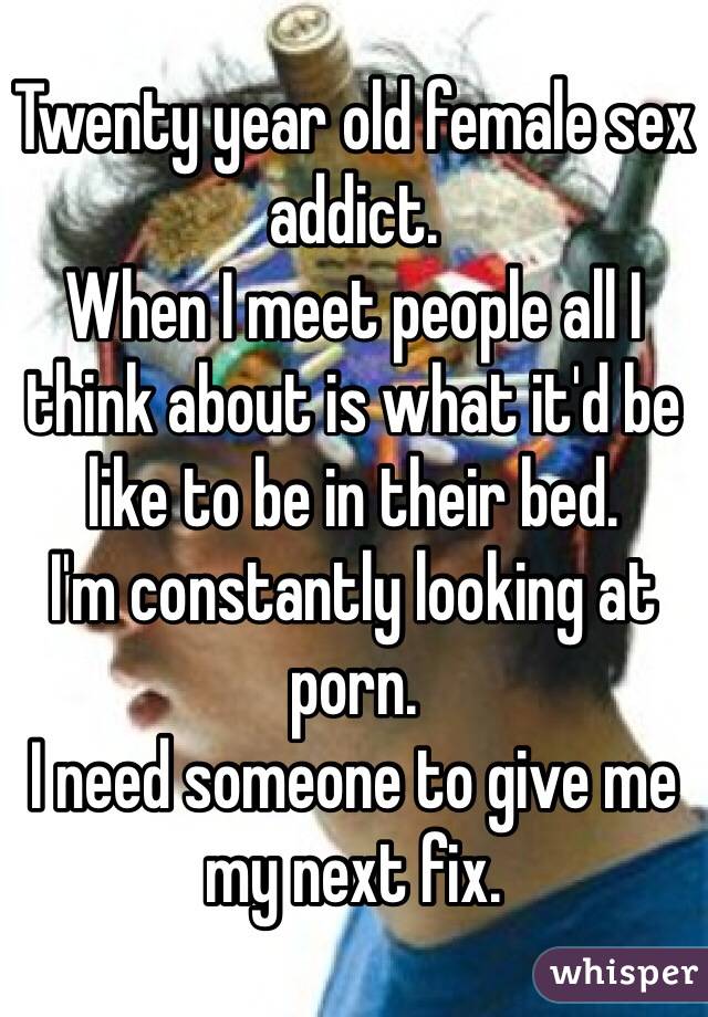 Twenty year old female sex addict. 
When I meet people all I think about is what it'd be like to be in their bed.
I'm constantly looking at porn.
I need someone to give me my next fix. 